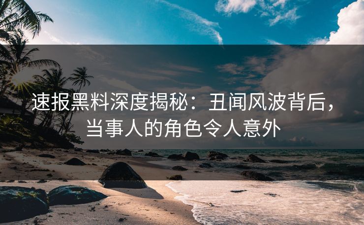 速报黑料深度揭秘：丑闻风波背后，当事人的角色令人意外  第1张