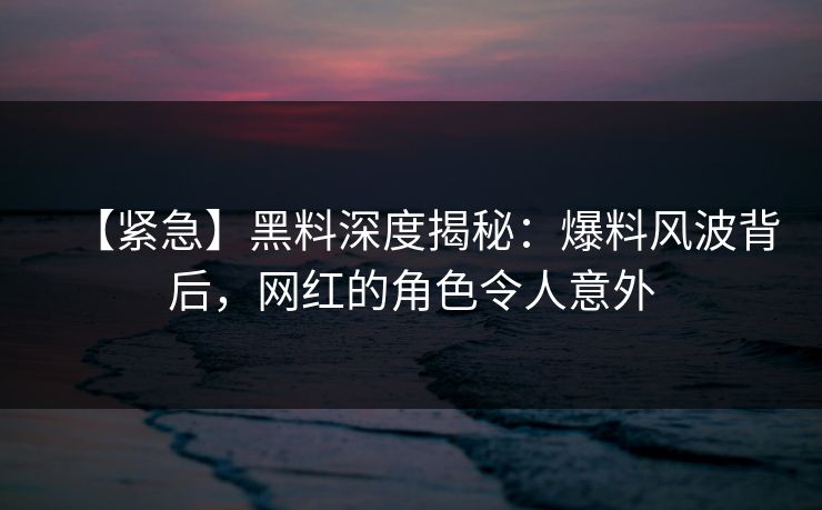【紧急】黑料深度揭秘：爆料风波背后，网红的角色令人意外  第1张
