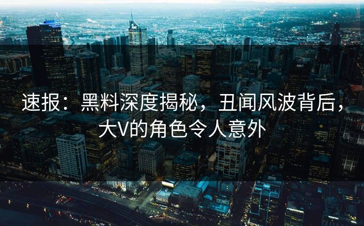 速报：黑料深度揭秘，丑闻风波背后，大V的角色令人意外