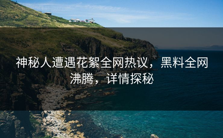 神秘人遭遇花絮全网热议，黑料全网沸腾，详情探秘