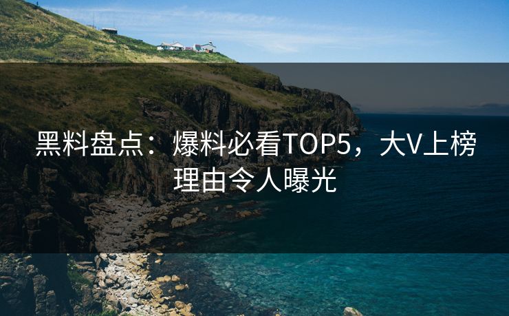 黑料盘点：爆料必看TOP5，大V上榜理由令人曝光