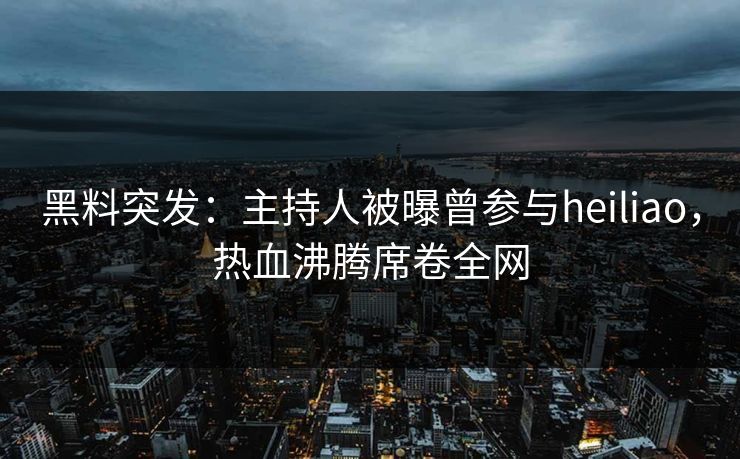 黑料突发：主持人被曝曾参与heiliao，热血沸腾席卷全网