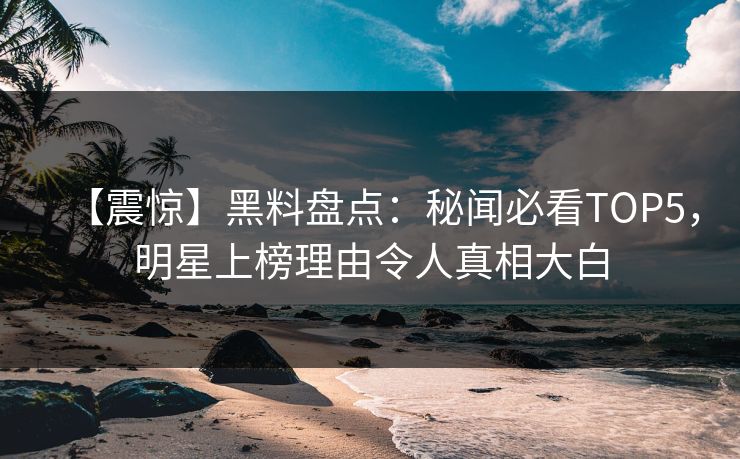 【震惊】黑料盘点：秘闻必看TOP5，明星上榜理由令人真相大白