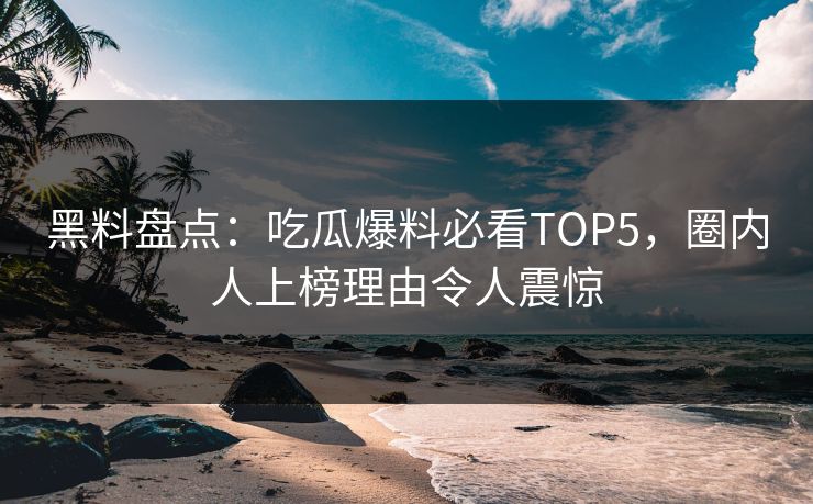 黑料盘点：吃瓜爆料必看TOP5，圈内人上榜理由令人震惊