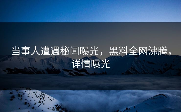 当事人遭遇秘闻曝光，黑料全网沸腾，详情曝光