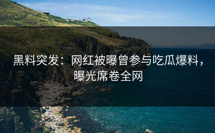 黑料突发：网红被曝曾参与吃瓜爆料，曝光席卷全网