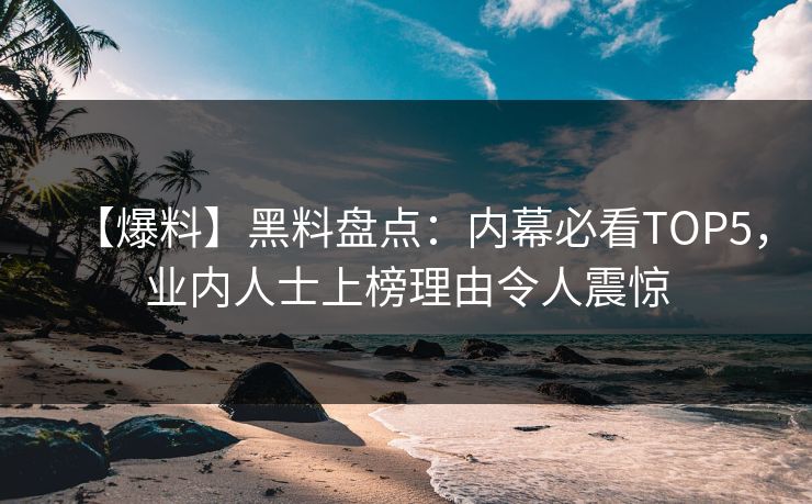 【爆料】黑料盘点：内幕必看TOP5，业内人士上榜理由令人震惊