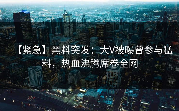 【紧急】黑料突发：大V被曝曾参与猛料，热血沸腾席卷全网