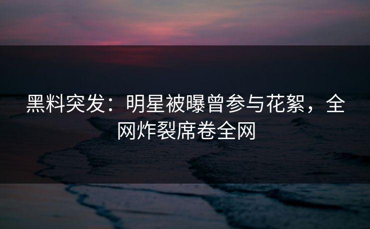 黑料突发：明星被曝曾参与花絮，全网炸裂席卷全网