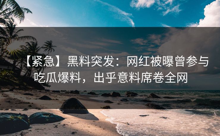 【紧急】黑料突发：网红被曝曾参与吃瓜爆料，出乎意料席卷全网