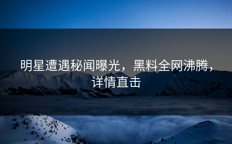 明星遭遇秘闻曝光，黑料全网沸腾，详情直击