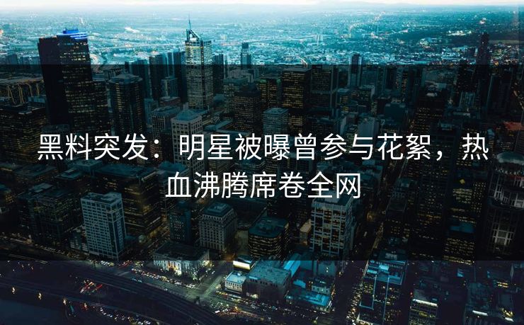 黑料突发：明星被曝曾参与花絮，热血沸腾席卷全网