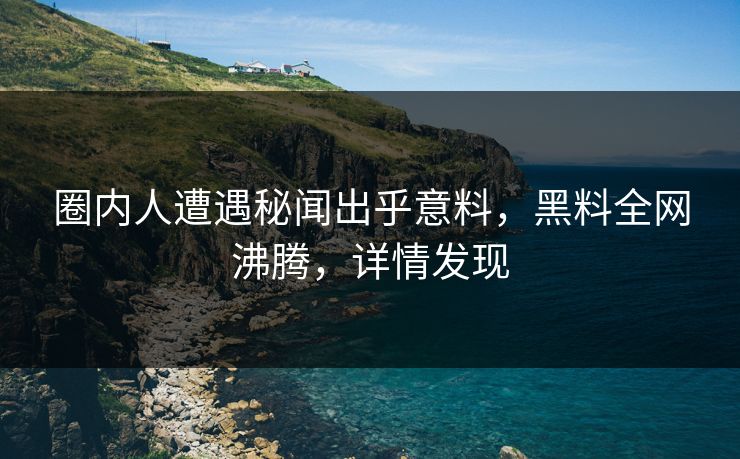 圈内人遭遇秘闻出乎意料，黑料全网沸腾，详情发现