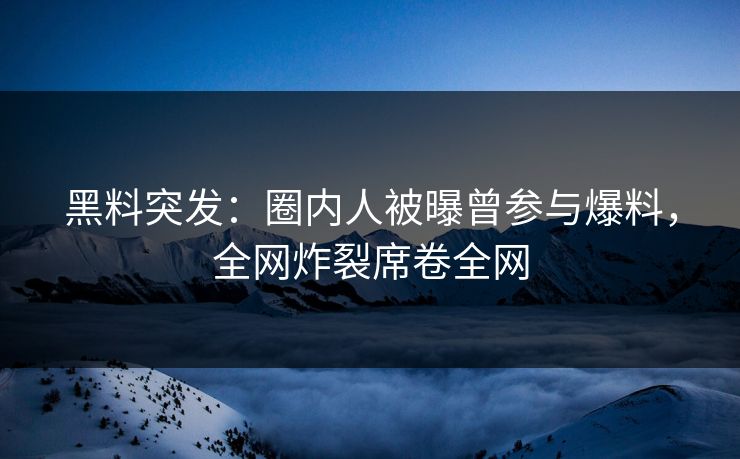 黑料突发：圈内人被曝曾参与爆料，全网炸裂席卷全网