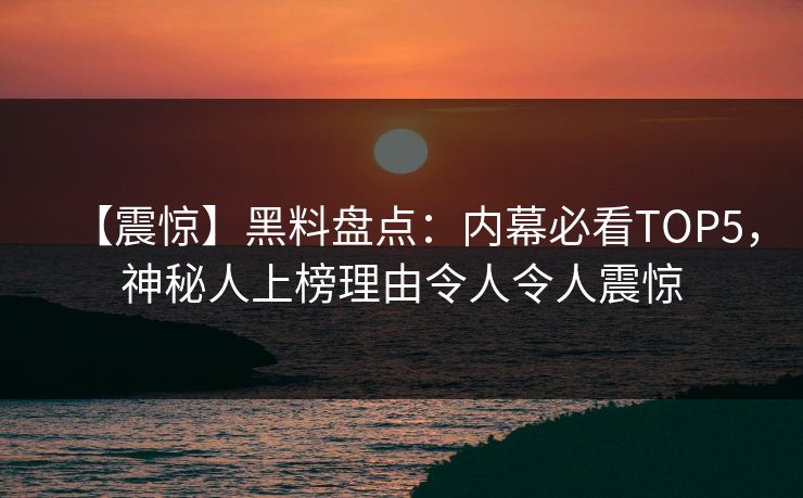 【震惊】黑料盘点：内幕必看TOP5，神秘人上榜理由令人令人震惊