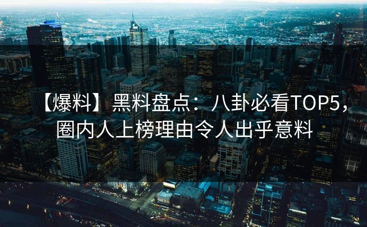 【爆料】黑料盘点：八卦必看TOP5，圈内人上榜理由令人出乎意料