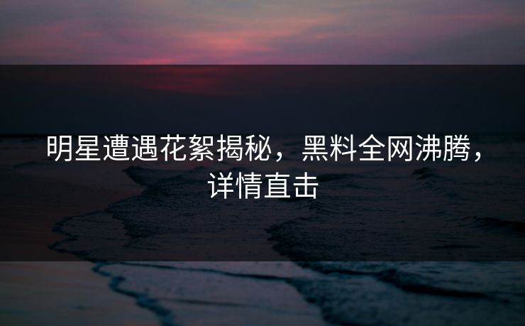 明星遭遇花絮揭秘，黑料全网沸腾，详情直击