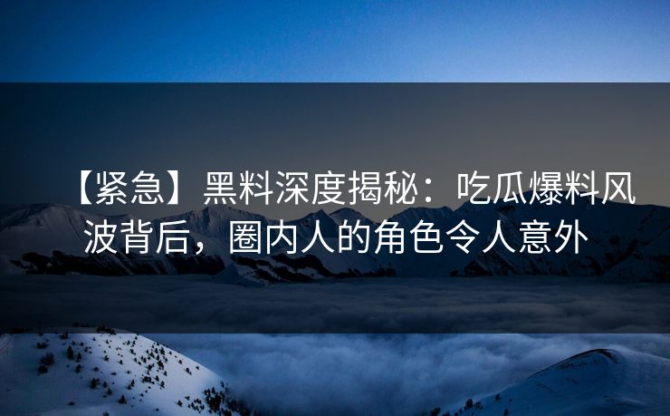 【紧急】黑料深度揭秘：吃瓜爆料风波背后，圈内人的角色令人意外