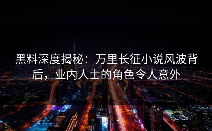 黑料深度揭秘：万里长征小说风波背后，业内人士的角色令人意外