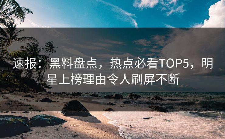 速报：黑料盘点，热点必看TOP5，明星上榜理由令人刷屏不断