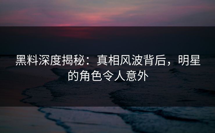 黑料深度揭秘：真相风波背后，明星的角色令人意外