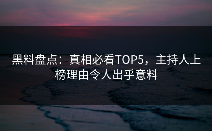 黑料盘点：真相必看TOP5，主持人上榜理由令人出乎意料