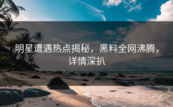 明星遭遇热点揭秘，黑料全网沸腾，详情深扒
