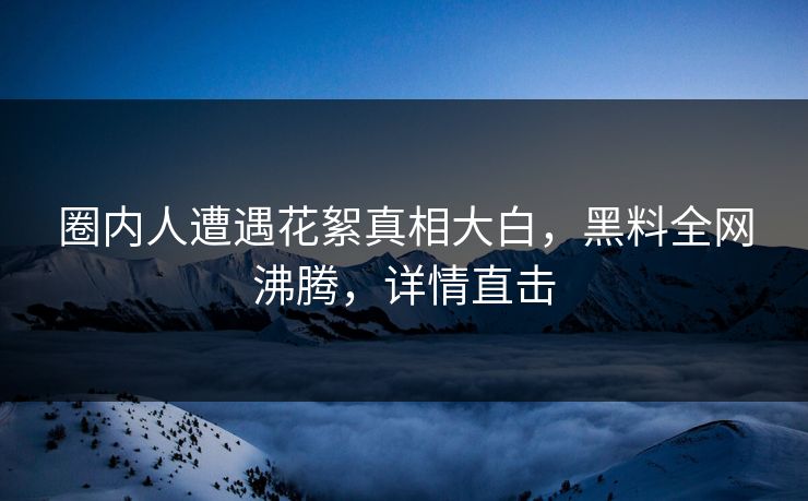圈内人遭遇花絮真相大白，黑料全网沸腾，详情直击