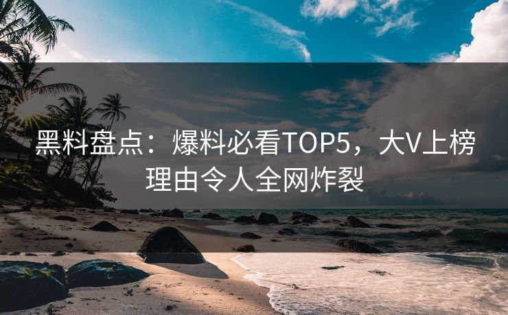 黑料盘点：爆料必看TOP5，大V上榜理由令人全网炸裂
