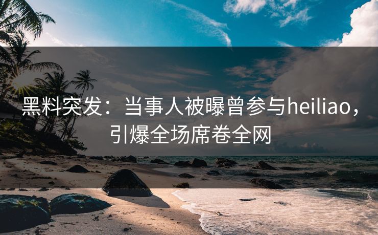 黑料突发：当事人被曝曾参与heiliao，引爆全场席卷全网