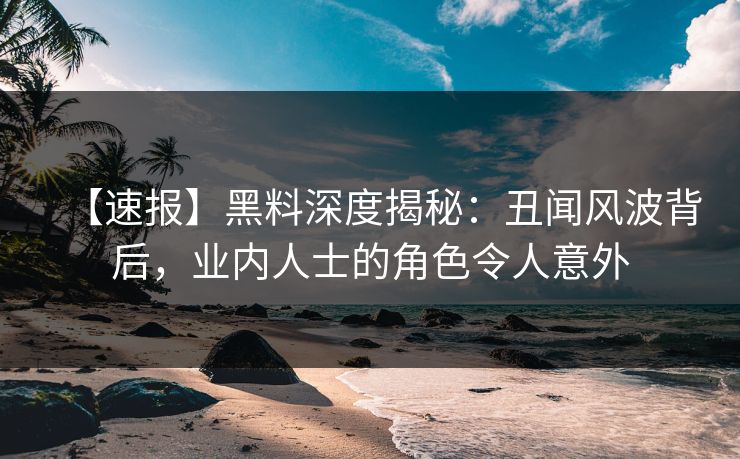 【速报】黑料深度揭秘：丑闻风波背后，业内人士的角色令人意外