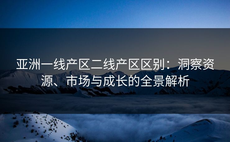 亚洲一线产区二线产区区别：洞察资源、市场与成长的全景解析