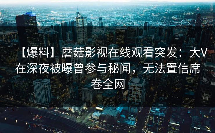 【爆料】蘑菇影视在线观看突发：大V在深夜被曝曾参与秘闻，无法置信席卷全网