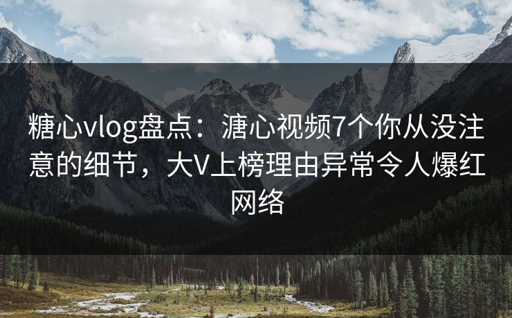 糖心vlog盘点：溏心视频7个你从没注意的细节，大V上榜理由异常令人爆红网络