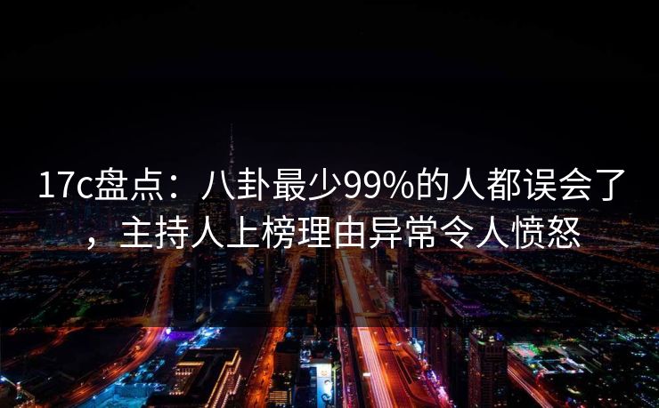 17c盘点：八卦最少99%的人都误会了，主持人上榜理由异常令人愤怒