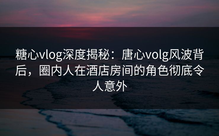 糖心vlog深度揭秘：唐心volg风波背后，圈内人在酒店房间的角色彻底令人意外  第1张