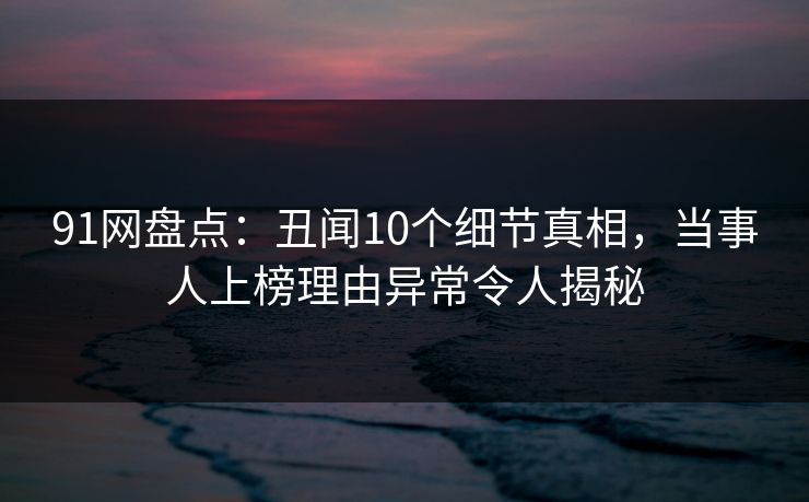 91网盘点：丑闻10个细节真相，当事人上榜理由异常令人揭秘