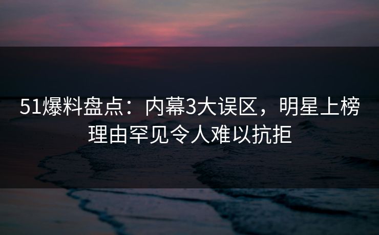 51爆料盘点：内幕3大误区，明星上榜理由罕见令人难以抗拒
