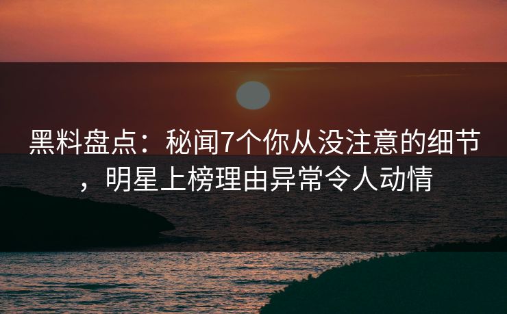 黑料盘点：秘闻7个你从没注意的细节，明星上榜理由异常令人动情