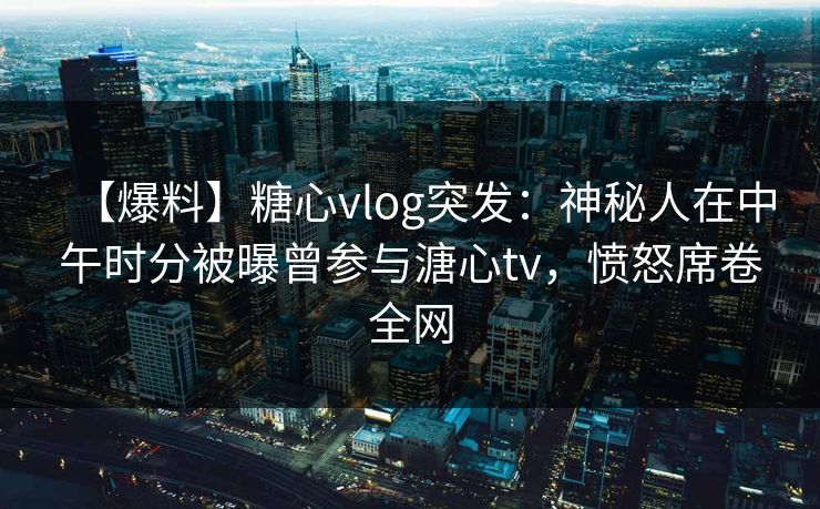 【爆料】糖心vlog突发：神秘人在中午时分被曝曾参与溏心tv，愤怒席卷全网  第2张