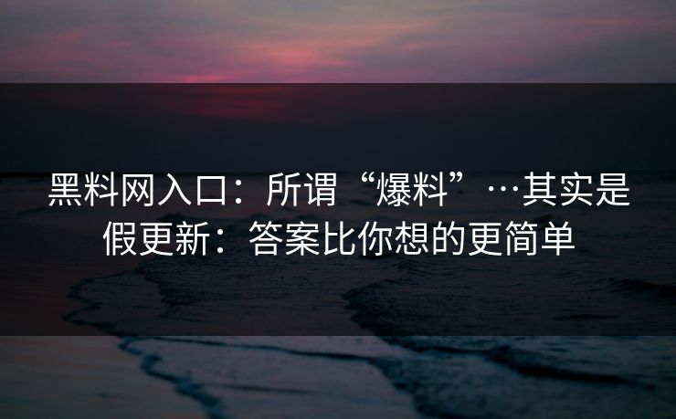 黑料网入口：所谓“爆料”…其实是假更新：答案比你想的更简单
