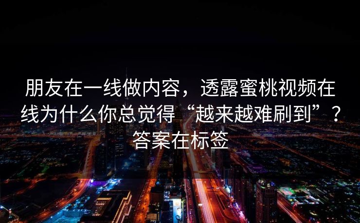 朋友在一线做内容，透露蜜桃视频在线为什么你总觉得“越来越难刷到”？答案在标签