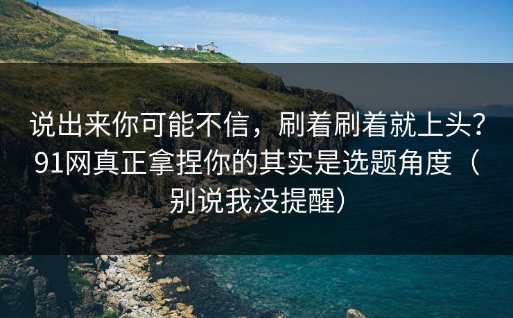 说出来你可能不信，刷着刷着就上头？91网真正拿捏你的其实是选题角度（别说我没提醒）