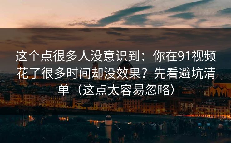 这个点很多人没意识到:你在91视频花了很多时间却没效果?先看避坑清单(这点太容易忽略)