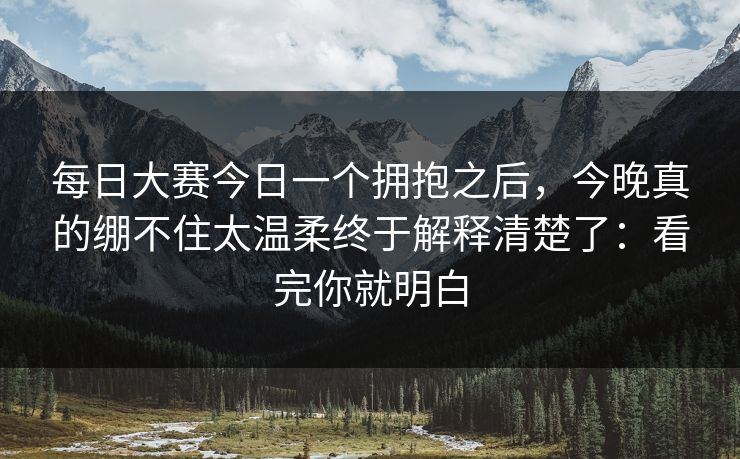 每日大赛今日一个拥抱之后，今晚真的绷不住太温柔终于解释清楚了：看完你就明白