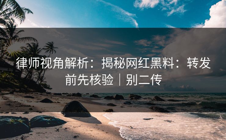 律师视角解析：揭秘网红黑料：转发前先核验｜别二传