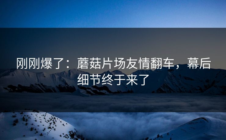 刚刚爆了:蘑菇片场友情翻车,幕后细节终于来了