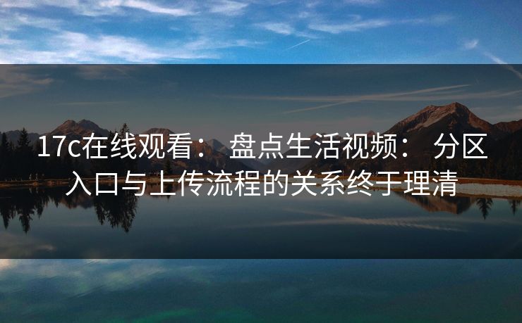 17c在线观看: 盘点生活视频: 分区入口与上传流程的关系终于理清