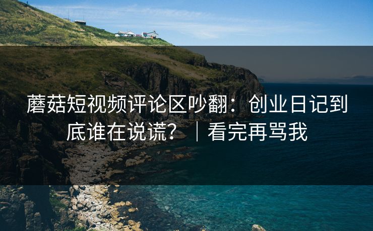 蘑菇短视频评论区吵翻:创业日记到底谁在说谎?|看完再骂我