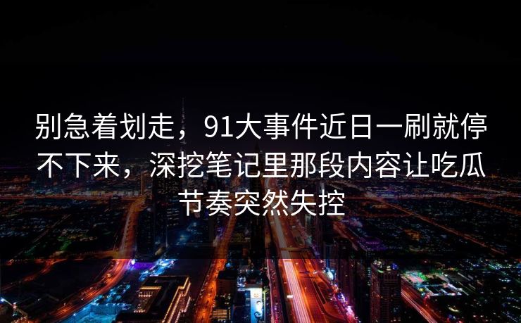 别急着划走，91大事件近日一刷就停不下来，深挖笔记里那段内容让吃瓜节奏突然失控